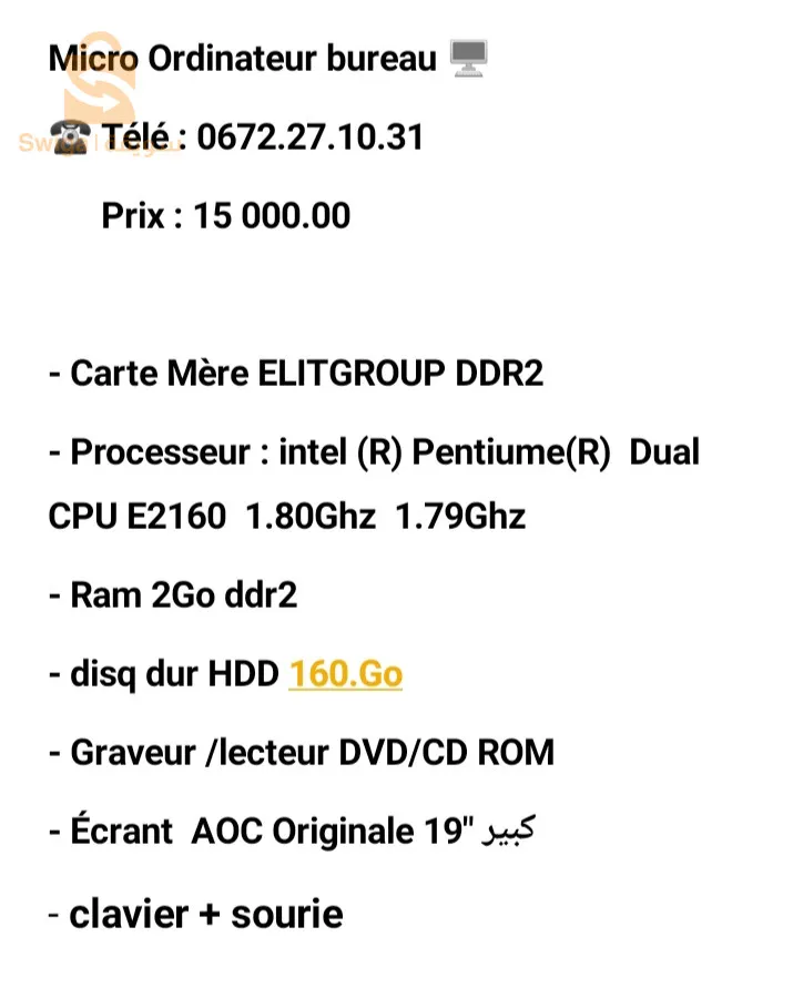 Micro Ordinateur bureau 🖥️
☎️ Télé : 0672.27.10.31
      Prix : 14 000.00 

- Carte Mère ELITGROUP DDR2 
- Processeur : intel (R) Pentiume(R)  Dual CPU E2160  1.80Ghz  1.79Ghz
- Ram 2Go ddr2
- disq dur HDD 160.Go
- Graveur /lecteur DVD/CD ROM 
- Écrant  AOC Originale 19" كبير
- clavier + sourie
